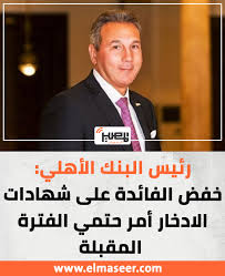 رئيس البنك الأهلي عن خفض الفائدة على شهادات الادخار في الفترة القادمة 3 تصريحات رئيس البنك الأهلي